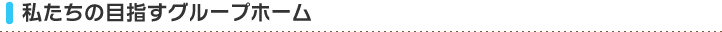 私たちの目指すグループホーム